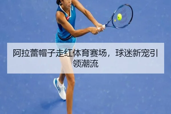 阿拉蕾帽子走红体育赛场，球迷新宠引领潮流