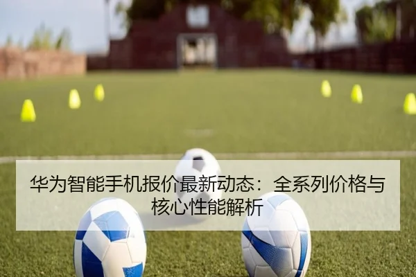 华为智能手机报价最新动态：全系列价格与核心性能解析